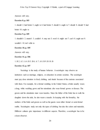 Folse Top 10 Answer Key, Copyright © Heinle, a part of Cengage Learning
20
Answers will vary.
Exercise 8, p. 103
1. should 2. had better 3. ought to 4. had better 5. should 6. ought to 7. should 8. should 9. had
better 10. ought to
Exercise 9, p. 105
1. shouldn’t 2. mustn’t 3. couldn’t 4. may not 5. won’t 6. might not 7. can’t 8. ought not 9.
wouldn’t 10. isn’t able to
Exercise 10, p. 105
Answers will vary.
Exercise 11, p. 106
1. B 2. A 3. A 4. B 5. B 6. A 7. A 8. B 9. B 10. B
Exercise 12, p. 107
Sociology is the study of human behavior. A sociologist may observe an
institution such as marriage, religion, or education in certain societies. The sociologist
must pay close attention to food, clothing, and rituals because of the customs associated
with them. For example, for a formal wedding in the United States, a bride usually wears
a long, white wedding gown and her attendants also wear formal gowns or dresses. The
groom and his attendants must wear tuxedos. Since the father of the bride has to walk his
daughter down the aisle, he also wears a tuxedo. In keeping with the formality, the
mothers of the bride and groom as well as the guests wear either formal or semi-formal
outfits. Sociologists study not only the types of clothing but also the colors and materials.
Different cultures give importance to different aspects. Therefore, a sociologist has to be
a keen observer.
 