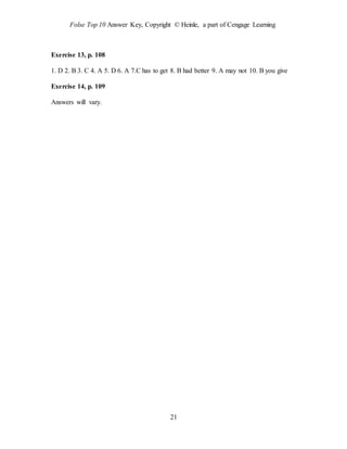 Folse Top 10 Answer Key, Copyright © Heinle, a part of Cengage Learning
21
Exercise 13, p. 108
1. D 2. B 3. C 4. A 5. D 6. A 7.C has to get 8. B had better 9. A may not 10. B you give
Exercise 14, p. 109
Answers will vary.
 