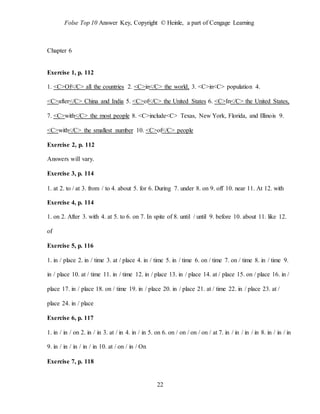 Folse Top 10 Answer Key, Copyright © Heinle, a part of Cengage Learning
22
Chapter 6
Exercise 1, p. 112
1. <C>Of</C> all the countries 2. <C>in</C> the world, 3. <C>in<C> population 4.
<C>after</C> China and India 5. <C>of</C> the United States 6. <C>In</C> the United States,
7. <C>with</C> the most people 8. <C>include<C> Texas, New York, Florida, and Illinois 9.
<C>with</C> the smallest number 10. <C>of</C> people
Exercise 2, p. 112
Answers will vary.
Exercise 3, p. 114
1. at 2. to / at 3. from / to 4. about 5. for 6. During 7. under 8. on 9. off 10. near 11. At 12. with
Exercise 4, p. 114
1. on 2. After 3. with 4. at 5. to 6. on 7. In spite of 8. until / until 9. before 10. about 11. like 12.
of
Exercise 5, p. 116
1. in / place 2. in / time 3. at / place 4. in / time 5. in / time 6. on / time 7. on / time 8. in / time 9.
in / place 10. at / time 11. in / time 12. in / place 13. in / place 14. at / place 15. on / place 16. in /
place 17. in / place 18. on / time 19. in / place 20. in / place 21. at / time 22. in / place 23. at /
place 24. in / place
Exercise 6, p. 117
1. in / in / on 2. in / in 3. at / in 4. in / in 5. on 6. on / on / on / on / at 7. in / in / in / in 8. in / in / in
9. in / in / in / in / in 10. at / on / in / On
Exercise 7, p. 118
 