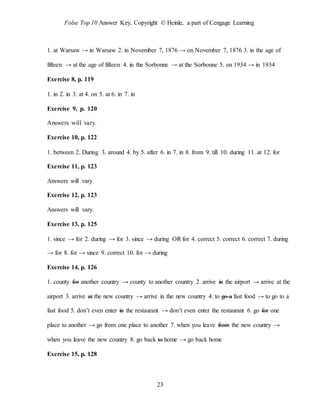 Folse Top 10 Answer Key, Copyright © Heinle, a part of Cengage Learning
23
1. at Warsaw → in Warsaw 2. in November 7, 1876 → on November 7, 1876 3. in the age of
fifteen → at the age of fifteen 4. in the Sorbonne → at the Sorbonne 5. on 1934 → in 1934
Exercise 8, p. 119
1. in 2. in 3. at 4. on 5. at 6. in 7. in
Exercise 9, p. 120
Answers will vary.
Exercise 10, p. 122
1. between 2. During 3. around 4. by 5. after 6. in 7. in 8. from 9. till 10. during 11. at 12. for
Exercise 11, p. 123
Answers will vary.
Exercise 12, p. 123
Answers will vary.
Exercise 13, p. 125
1. since → for 2. during → for 3. since → during OR for 4. correct 5. correct 6. correct 7. during
→ for 8. for → since 9. correct 10. for → during
Exercise 14, p. 126
1. county for another country → county to another country 2. arrive in the airport → arrive at the
airport 3. arrive at the new country → arrive in the new country 4. to go a fast food → to go to a
fast food 5. don’t even enter in the restaurant → don’t even enter the restaurant 6. go for one
place to another → go from one place to another 7. when you leave from the new country →
when you leave the new country 8. go back to home → go back home
Exercise 15, p. 128
 