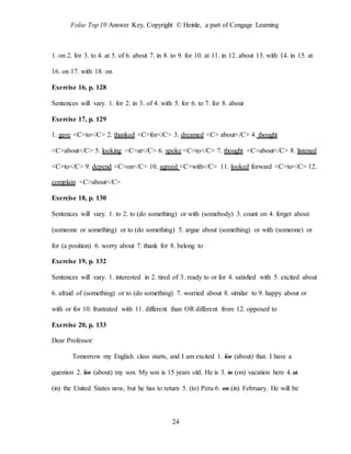 Folse Top 10 Answer Key, Copyright © Heinle, a part of Cengage Learning
24
1. on 2. for 3. to 4. at 5. of 6. about 7. in 8. to 9. for 10. at 11. in 12. about 13. with 14. in 15. at
16. on 17. with 18. on
Exercise 16, p. 128
Sentences will vary. 1. for 2. in 3. of 4. with 5. for 6. to 7. for 8. about
Exercise 17, p. 129
1. gave <C>to</C> 2. thanked <C>for</C> 3. dreamed <C> about</C> 4. thought
<C>about</C> 5. looking <C>at</C> 6. spoke <C>to</C> 7. thought <C>about</C> 8. listened
<C>to</C> 9. depend <C>on</C> 10. agreed <C>with</C> 11. looked forward <C>to</C> 12.
complain <C>about</C>
Exercise 18, p. 130
Sentences will vary. 1. to 2. to (do something) or with (somebody) 3. count on 4. forget about
(someone or something) or to (do something) 5. argue about (something) or with (someone) or
for (a position) 6. worry about 7. thank for 8. belong to
Exercise 19, p. 132
Sentences will vary. 1. interested in 2. tired of 3. ready to or for 4. satisfied with 5. excited about
6. afraid of (something) or to (do something) 7. worried about 8. similar to 9. happy about or
with or for 10. frustrated with 11. different than OR different from 12. opposed to
Exercise 20, p. 133
Dear Professor:
Tomorrow my English class starts, and I am excited 1. for (about) that. I have a
question 2. for (about) my son. My son is 15 years old. He is 3. in (on) vacation here 4.at
(in) the United States now, but he has to return 5. (to) Peru 6. on (in) February. He will be
 