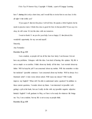 Folse Top 10 Answer Key, Copyright © Heinle, a part of Cengage Learning
25
here 7. during (for) only a short time, and I would like to invite him to our class. Is this
all right 8. for (with) you?
If you agree 9. for (to) this plan, I will tell him. He speaks a little English, but he
needs to practice more. I think this class is good for him. Is that possible? If you say it is
okay, he will come 10. (to) the class with me tomorrow.
I want to thank 11. to you for your help. I am so happy 12. for (about) this
wonderful opportunity for my son and myself.
Sincerely,
Ana Fernandez
Exercise 21, p. 133
I am a student, so people tell me all the time how lucky I am because I do not
have any problems. I disagree with this idea. I am tired of hearing this opinion. My life is
not so simple or so carefree. I think about my family all the time. I am worried about my
father. Will he keep his job? I am concerned about my mother. Will she remember to take
her medicine? (possible sentences: I am concerned about my brother. Will he always be a
frustrated artist? ) I also worry about school. Will I pass my classes? Will I really
improve my English? When will I be able to understand native speakers? In addition to
these current questions, I wonder about my future. I am interested in (possible verb:
getting) a job at the bank, but can I really do this with my (possible negative adjective:
limited) English? I will graduate in May, so I have to be ready for whatever life brings
me. Yes, I am a student, but my life is not as easy as people think.
Exercise 22, p. 135
 