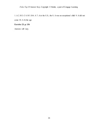 Folse Top 10 Answer Key, Copyright © Heinle, a part of Cengage Learning
26
1. A 2. B 3. C 4. B 5. B 6. A 7. A in the U.S., the 8. A was an exceptional child 9. A did not
come 10. A At the age
Exercise 23, p. 136
Answers will vary.
 