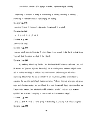 Folse Top 10 Answer Key, Copyright © Heinle, a part of Cengage Learning
28
1. frightening 2. interested 3. boring 4. embarrassing 5. amazing / fattening 6. amazing 7.
motivating 8. confused 9. relaxed / challenging 10. exciting
Exercise 7, p. 145
1. exciting 2. tiring 3. frightened 4. interesting 5. motivated 6. surprised
Exercise 8, p. 146
1. c 2. h 3. f 4. b 5. g 6. e 7. a 8. d
Exercise 9, p. 147
Answers will vary.
Exercise 10, p. 147
1. person who 2. interested in trying 3. ethnic dishes 4. was amazed 5. skin that is 6. afraid to try
7. an ugly fruit 8. exciting new fruit 9. that I found
Exercise 11, p. 148
My sociology class is my favorite class. Professor David Schwartz teaches the class, and
his lectures are (possible adjective: interesting). He is knowledgeable about the subject matter,
and he is more than happy to help us if we have questions. The reading for the class is
interesting. The chapters that are in our textbook are easy to read, and the comprehension
questions that are at the end of each chapter are varied. Professor Schwartz gives us a quiz every
other week, but these quizzes are not difficult if we read the material. I truly enjoy this class, and
I hope to take another class with this (possible adjective: amazing) professor next semester.
(possible final sentence: I am going to learn as much as I can about sociology.)
Exercise 12, p. 150
1. B 2. D 3. B 4. A 5. C 6. D 7. B is giving 8. B of waiting 9. C taking 10. C famous sculpture
Exercise 13, p. 151
 