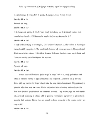 Folse Top 10 Answer Key, Copyright © Heinle, a part of Cengage Learning
31
1. a lot of money 2. N/A 3. N/A 4. gasoline 5. money 6. types 7. SUV 8. SUV
Exercise 11, p. 161
Answers will vary.
Exercise 12, p. 163
1. X / homework quickly 2. C 3. X / stars clearly (or) clearly see 4. X / intently notices (or)
constellations intently 5. X / incessantly watches (or) the sky incessantly 6. C
Exercise 13, p. 164
1. Kelly and I are flying to Washington, D.C. tomorrow afternoon. 2. The weather in Washington
changed quickly yesterday. 3. The presidential elections will occur next year. 4. The presidential
debate starts in five minutes. 5. President Kennedy died more than forty years ago. 6. Leslie and
Donna are meeting us in Washington this weekend.
Exercise 14, p. 165
Answers will vary.
Exercise 15, p. 166
Fitness clubs are wonderful places to get in shape. First of all, every good fitness club
offers an extensive variety of types of machines and equipment. A member can go into any
fitness club and exercise for hours without using the same piece of equipment. The equipment is
(possible adjectives: new and clean). Fitness clubs often have swimming pools and spas. For
even more practice, special classes are sometimes available. They include yoga and basic martial
arts. All in all, exercising in a fitness club is (possible complement: a great way to get in shape).
(possible final sentence: Fitness clubs are located in almost every city in this country, so they are
easy to find.)
Exercise 16, p. 167
 