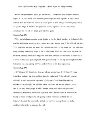 Folse Top 10 Answer Key, Copyright © Heinle, a part of Cengage Learning
34
1. People who go to football games get very excited. 2. Sometimes there are games that last
longer. 3. The clock that is used at football games stops and starts regularly. 4. This is much
different from the clocks that are used in soccer games. 5. Fans who go to football games like to
eat specific things. 6. The food that people eat is fairly expensive. 7. For a truly unique
experience that you will not forget, go to a football game.
Exercise 7, p. 176
1. Vicky had a bad day yesterday, so she decided to visit her friend who lives at the beach. 2. The
road that leads to the beach was under construction, but it was not busy. 3. The 100-mile trip that
Vicki took lasted less than two hours, and it was an easy drive. 4. The dinner that Lena made was
ready, and they immediately began to eat. 5. After dinner, Vicki and Lena took a long walk on
the beach, and they talked about things that made them stressed. 6. Lena offered to take Vicki to
a movie, or they could go to a nightclub that opened recently. 7. This trip that was planned at the
last minute was very relaxing for Vicki, and she hopes to visit Lena again soon.
Exercise 8, p. 178
1. <C>Whenever<C> Irene looks for a new job, she gets nervous. 2. <C>Since<C> Irene
is a college graduate, she feels confident about her background. 3. She often felt nervous
and failed to make a great first impression <C>because<C> she lacked interviewing
experience 4. ((Although)) she scheduled many interviews, she was not offered a job at
first. 5. ((While)) many people in Irene’s position would have ended their job search
immediately, Irene made the decision to get help from a personal coach. 6. Irene was also
talking to friends about possible job openings in their companies ((while)) she was
training 7. ((After)) she successfully finished her interview training, Irene was finally
confident in her ability to interview for a job.
 