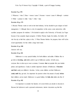 Folse Top 10 Answer Key, Copyright © Heinle, a part of Cengage Learning
35
Exercise 9, p. 178
1. Whenever = time 2. Since = reason / cause 3. because = reason / cause 4. Although = contrast
5. While = contrast 6. while = time 7. After = time
Exercise 10, p. 179
1. Because Thomas wants to work in the hotel industry, he has decided to get a degree in hotel
management. 2. Although there is a lot of competition in this career, some universities offer
excellent programs for students. 3. He decided to apply to the University of Nevada, Las Vegas
because it has a popular degree program. 4. Before Thomas begins his studies, his family will
visit the city to find him a place to live. 5. When Thomas finishes his program, there will be lots
of job opportunities for him within a large hotel chain.
Exercise 11, p. 180
Answers will vary.
Exercise 12, p. 181
Halloween is a very special holiday for both children and adults. Children like to
go trick-or-treating, and adults prefer to go to Halloween parties. In both cases,
everyone likes to dress up or wear a costume. Costumes that are popular this year include
pirates and superheroes. Candy is another important element of Halloween. Chocolate
and fruit candy are children’s favorites. In fact, some children eat their Halloween
candy until they get sick. It is important for parents to limit the amount of candy before
their children eat too much. Halloween is a great holiday for kids, but adults also like it!
Exercise 13, p. 182
It is important to consider the function of a room before you decide to decorate it.
Because the bedroom is such a personal environment, interior decorators say that this
 