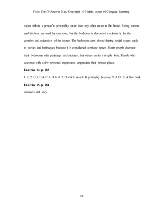 Folse Top 10 Answer Key, Copyright © Heinle, a part of Cengage Learning
36
room reflects a person’s personality more than any other room in the house. Living rooms
and kitchens are used by everyone, but the bedroom is decorated exclusively for the
comfort and relaxation of the owner. The bedroom stays closed during social events such
as parties and barbeques because it is considered a private space. Some people decorate
their bedrooms with paintings and pictures, but others prefer a simple look. People who
decorate with a few personal expressions appreciate their private place.
Exercise 14, p. 183
1. C 2. C 3. B 4. C 5. D 6. A 7. D which was 8. B yesterday because 9. A Ø 10. A that bark
Exercise 15, p. 184
Answers will vary.
 