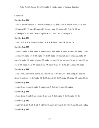 Folse Top 10 Answer Key, Copyright © Heinle, a part of Cengage Learning
37
Chapter 10
Exercise 1, p. 186
1. had 2. was <C>tired</C> / was <C>sleepy</C> 3. had 4. was 5. was <C>sad</C> 6. was
<C>sleepy</C> 7. was <C>angry</C> 8. was / was <C>wrong</C> 9. is / is 10. am
<C>lucky</C> 11. have / was <C>good</C> 12. was / am <C>sorry</C>
Exercise 2, p. 186
1. are 2. is 3. is 4. is 5. has 6. is / has 7. is 8. is 9. doesn’t have / is 10. has / is
Exercise 3, p. 188
1. make 2. make 3. do 4. make 5. make 6. do 7. do 8. make 9. make 10. make 11. make 12. do
13. make 14. make 15. do 16. make 17. do 18. make 19. make 20. do 21. make 22. make 23.
make 24. make 25. make 26. make 27. make 28. make 29. do 30. make 31. do 32. make 33. do
34. do 35. make 36. do 37. make 38. do 39. make 40. do 41. do 42. do 43. make 44. make
Exercise 4, p. 189
1. Do 2. did 3. did / did 4. does 5. do / make 6. do 7. do / do 8. do / do 9. doing 10. does 11.
doing 12. making 13. do / make 14. do 15. do / do 16. do 17. doing 18. doing 19. makes 20. do
Exercise 5, p. 190
1. make 2. do 3. make 4. make 5. make 6. do 7. do 8. do 9. make 10. makes
Exercise 6, p. 191
1. been doing 2. made 3. do 4. make 5. do 6. do 7. do 8. make 9. do 10. make 11. do
Exercise 7, p. 192
1. said / tell 2. tell 3. tell 4. tell 5. told / tell 6. say 7. tell / say 8. tell / tell 9. say 10. said / telling
Exercise 8, p. 193
 