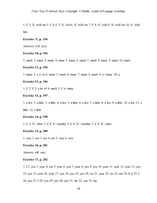 Folse Top 10 Answer Key, Copyright © Heinle, a part of Cengage Learning
38
1. C 2. X / told me 3. C 4. C 5. X / tell 6. X / told me 7. C 8. X / said 9. X / told me 10. X / told
him
Exercise 9, p. 194
Answers will vary.
Exercise 10, p. 196
1. much 2. many 3. many 4. many 5. many 6. much 7. much 8. many 9. much 10. much
Exercise 11, p. 196
1. many 2. a 3. an 4. many 5. much 6. many 7. many 8. much 9. a / many 10. a
Exercise 12, p. 196
1. C 2. C 3. a lot of 4. much 5. C 6. many
Exercise 13, p. 197
1. a few 2. a little 3. a little 4. a few 5. a little 6. a few 7. a little 8. a few 9. a little 10. a few 11. a
little 12. a little
Exercise 14, p. 198
1. C 2. X / other 3. C 4. X / another 5. C 6. X / Another 7. C 8. X / other
Exercise 15, p. 200
1. very 2. too 3. too 4. too 5. very 6. very
Exercise 16, p. 201
Answers will vary.
Exercise 17, p. 202
1. I 2. you 3. your 4. our 5. your 6. you 7. your 8. you 9. you 10. your 11. your 12. your 13. you
14. you 15. your 16. your 17. you 18. you 19. you 20. we 21. your 22. we 23. our 24. It is 25. I
26. you 27. I 28. you 29. you 30. you 31. me 32. you 33. my
 