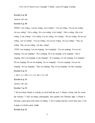 Folse Top 10 Answer Key, Copyright © Heinle, a part of Cengage Learning
6
Exercise 3, p. 28
Answers will vary.
Exercise 4, p. 30
WRITE: I am writing, I am not writing, Am I writing? / You are writing, You are not writing,
Are you writing? / He is writing, He is not writing, Is he writing? / She is writing, She is not
writing, Is she writing? / It is writing, It is not writing, Is it writing? / We are writing, We are not
writing, Are we writing? / You are writing, You are not writing, Are you writing? / They are
writing, They are not writing, Are they writing?
STOP: I am stopping, I am not stopping, Am I stopping? / You are stopping, You are not
stopping, Are you stopping? / He is stopping, He is not stopping, Is he stopping? / She is
stopping, She is not stopping, Is she stopping? / It is stopping, It is not stopping, Is it stopping? /
We are stopping, We are not stopping, Are we stopping? / You are stopping, You are not
stopping, Are you stopping? / They are stopping, They are not stopping, Are they stopping?
Exercise 5, p. 31
1. AB 2. A 3. AB 4. A 5. A 6. AB 7. A 8. AB
Exercise 6, p. 31
Answers will vary.
Exercise 7, p. 32
1. My best friend Daunte is working at a local bank this year. 2. Daunte is living with his cousin
this semester. 3. They are taking a photography class together next Thursday night. 4. Daunte is
throwing a great party at his house on Sunday. 5. He is reading detective novels these days. 6. He
is going to a hockey game tonight.
Exercise 8, p. 32
 