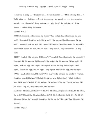 Folse Top 10 Answer Key, Copyright © Heinle, a part of Cengage Learning
7
1. Everyone is having …→ Everyone has … 2. Mom feeds him … → Mom is feeding him … 3.
Dad is taking …→ Dad takes … 4. … is stopping every ten seconds … → … stops every ten
seconds … → 5. Lucky isn’t liking bath time. → Lucky doesn’t like bath time. 6. I fill the
bathtub … → I am filling the bathtub …
Exercise 9, p. 35
WORK: 1. I worked, I did not work, Did I work? / You worked, You did not work, Did you
work? / He worked, He did not work, Did he work? / She worked, She did not work, Did she
work? / It worked, It did not work, Did it work? / We worked, We did not work, Did we work? /
You worked, You did not work, Did you work? / They worked, They did not work, Did they
work?
REPLY: I replied, I did not reply, Did I reply? / You replied, You did not reply, Did you reply? /
He replied, He did not reply, Did he reply? / She replied, She did not reply, Did she reply? / It
replied, It did not reply, Did it reply? / We replied, We did not reply, Did we reply? / You
replied, You did not reply, Did you reply? / They replied, They did not reply, Did they reply?
HAVE: I had, I did not have, Did I have? / You had, You did not have, Did you have? / He had,
He did not have, Did he have? / She had, She did not have, Did she have? / It had, It did not
have, Did it have? / We had, We did not have, Did we have? / You had, You did not have, Did
you have? / They had, They did not have, Did they have?
DO: I did, I did not do, Did I do? / You did, You did not do, Did you do? / He did, He did not do,
Did he do? / She did, She did not do, Did she do? / It did, It did not do, Did it do? / We did, We
did not do, Did we do? / You did, You did not do, Did you do? / They did, They did not do, Did
they do?
Exercise 10, p. 37
 