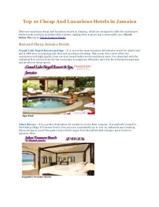 Top 10 Cheap And Luxurious Hotels in Jamaica
There are numerous cheap and luxurious resorts in Jamaica, which are designed to offer the vacationers
the heavenly comforts and delectable cuisines, making their tropical stay a memorable one. Check
below the top 10 Cheap Jamaica Hotels.
Best and Cheap Jamaica Hotels
Grand Lido Negril Resort and Spa – It is one of the most luxurious all-inclusive resort for adults only
and is offered at an amazing 55% discount on advance booking. This ocean view resort offers the
vacationers with high quality room services, beach butler service and many more. Get drenched with the
unlimited flow of wine from the bars and enjoy scrumptious delicacies served at the 6 themed restaurants
spread all over the property.
Jakes Resort – It is a perfect destination for couples to revive their romance. It is perfectly located in
the fishing village of Treasure beach. One can save considerably up to 10% on online advance booking.
Enjoy staying at any of the guest rooms which ranges from beautiful small cottages, guest rooms to
spacious villas.
 