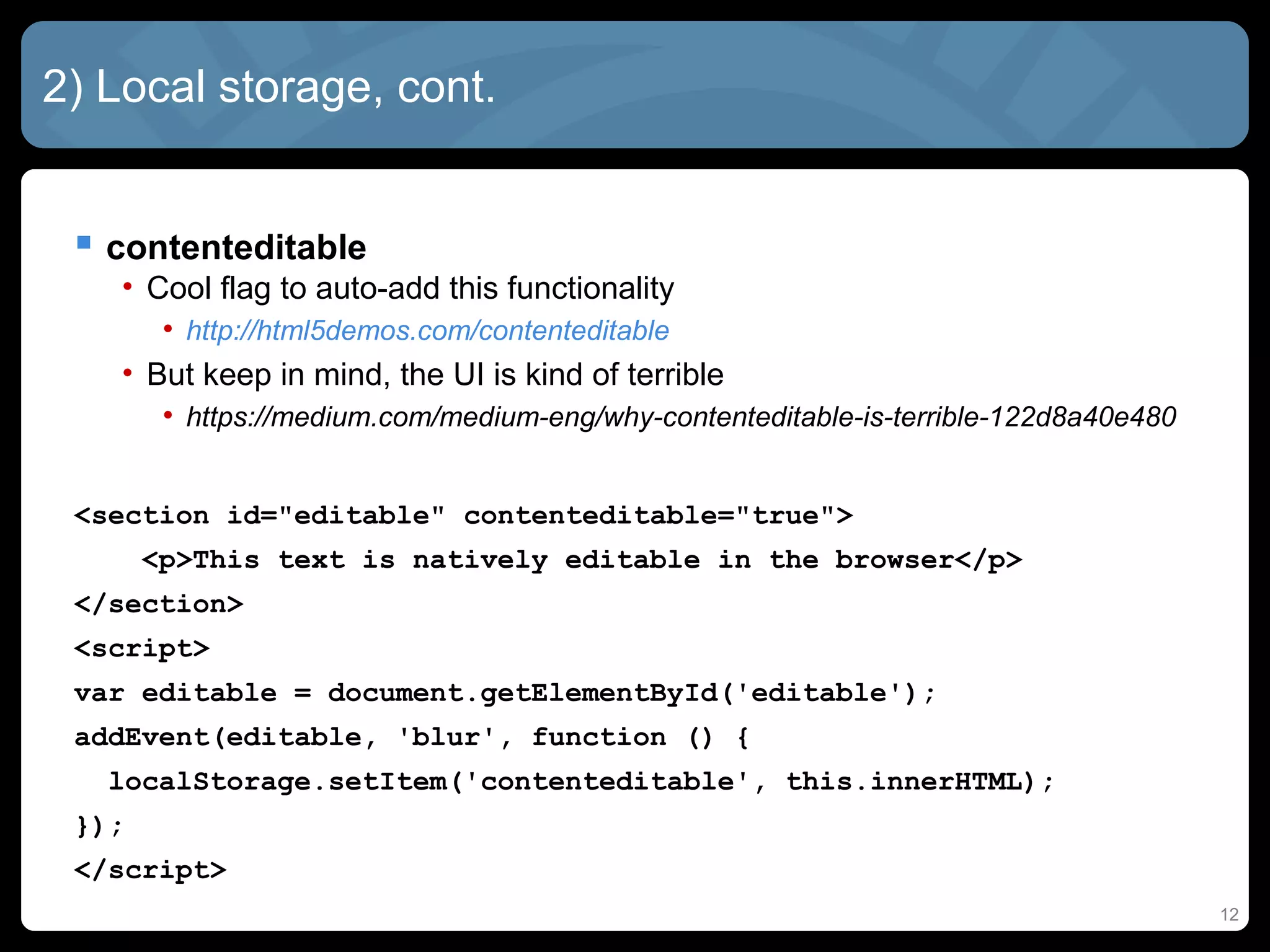 12
2) Local storage, cont.
 contenteditable
• Cool flag to auto-add this functionality
• http://html5demos.com/contenteditable
• But keep in mind, the UI is kind of terrible
• https://medium.com/medium-eng/why-contenteditable-is-terrible-122d8a40e480
<section id="editable" contenteditable="true">
<p>This text is natively editable in the browser</p>
</section>
<script>
var editable = document.getElementById('editable');
addEvent(editable, 'blur', function () {
localStorage.setItem('contenteditable', this.innerHTML);
});
</script>
 
