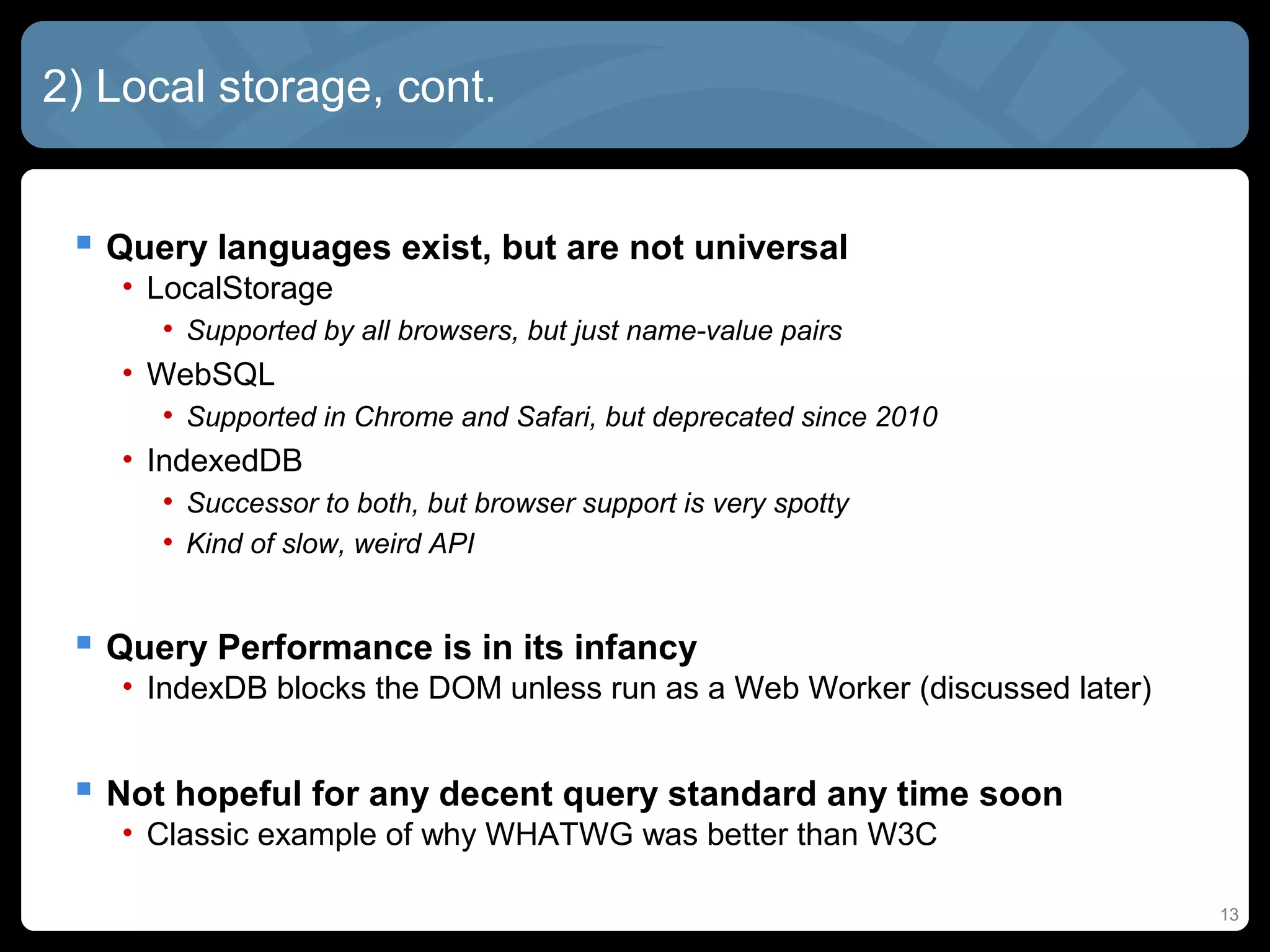 13
2) Local storage, cont.
 Query languages exist, but are not universal
• LocalStorage
• Supported by all browsers, but just name-value pairs
• WebSQL
• Supported in Chrome and Safari, but deprecated since 2010
• IndexedDB
• Successor to both, but browser support is very spotty
• Kind of slow, weird API
 Query Performance is in its infancy
• IndexDB blocks the DOM unless run as a Web Worker (discussed later)
 Not hopeful for any decent query standard any time soon
• Classic example of why WHATWG was better than W3C
 