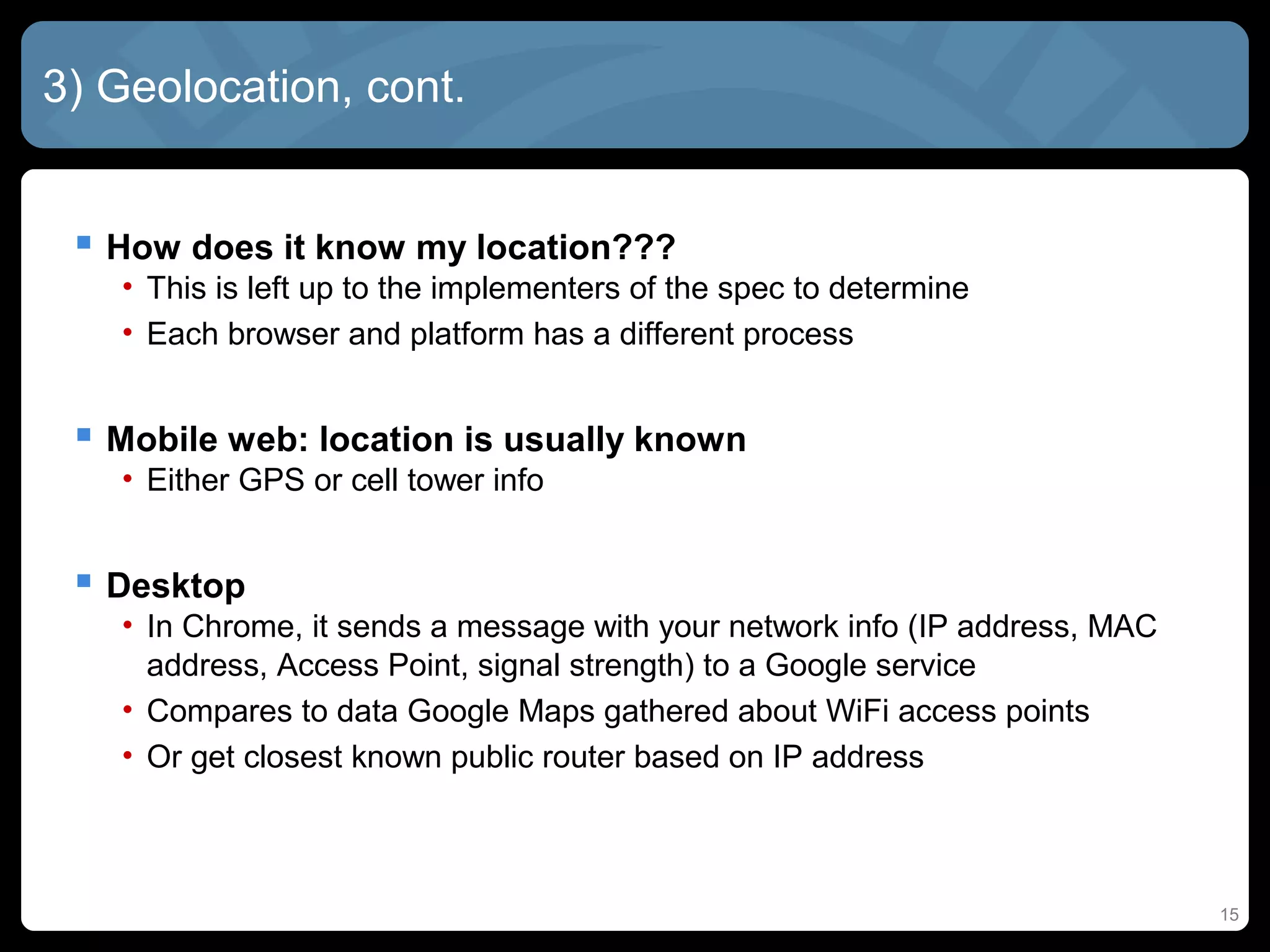 15
3) Geolocation, cont.
 How does it know my location???
• This is left up to the implementers of the spec to determine
• Each browser and platform has a different process
 Mobile web: location is usually known
• Either GPS or cell tower info
 Desktop
• In Chrome, it sends a message with your network info (IP address, MAC
address, Access Point, signal strength) to a Google service
• Compares to data Google Maps gathered about WiFi access points
• Or get closest known public router based on IP address
 