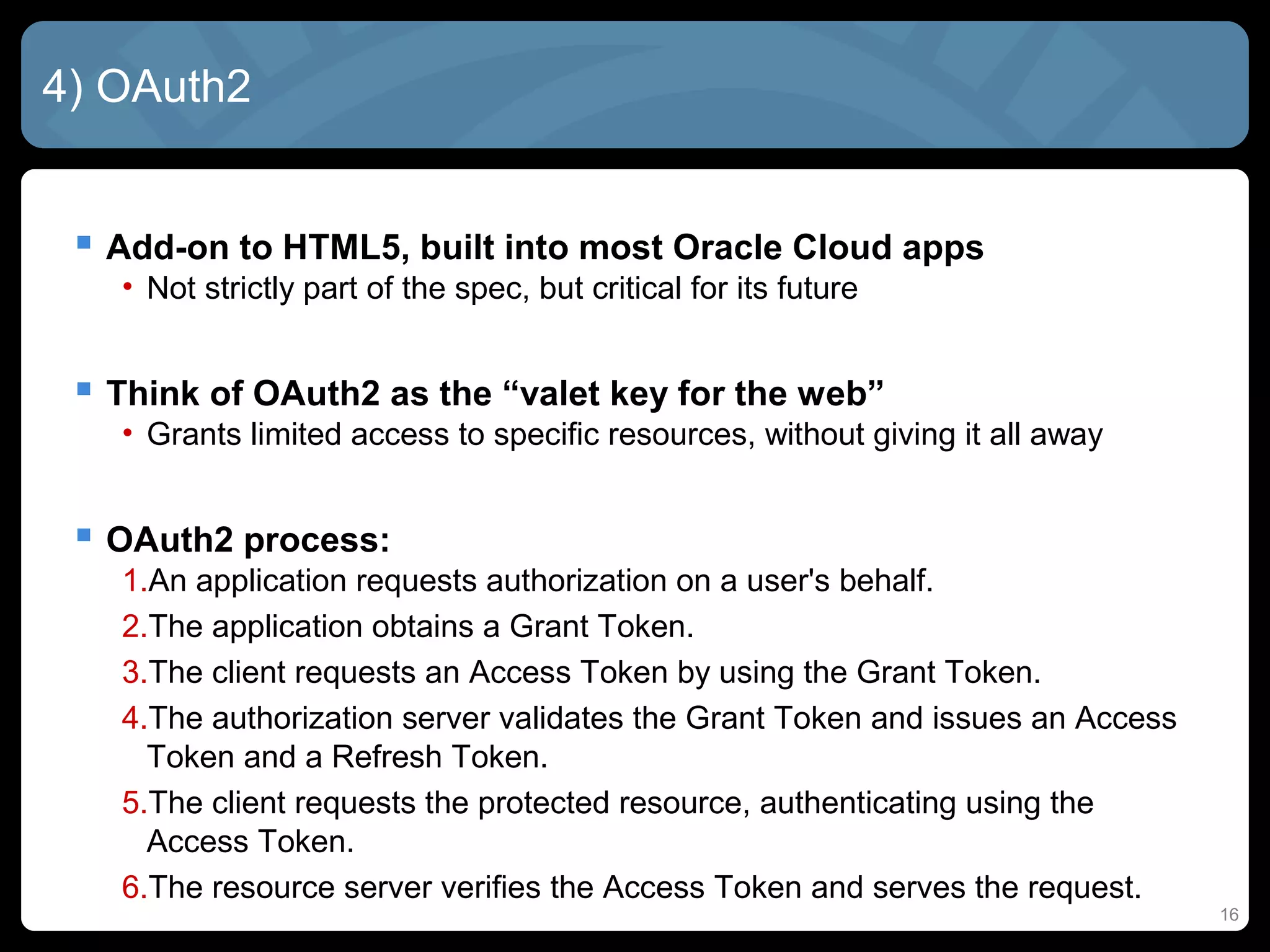 16
4) OAuth2
 Add-on to HTML5, built into most Oracle Cloud apps
• Not strictly part of the spec, but critical for its future
 Think of OAuth2 as the “valet key for the web”
• Grants limited access to specific resources, without giving it all away
 OAuth2 process:
1.An application requests authorization on a user's behalf.
2.The application obtains a Grant Token.
3.The client requests an Access Token by using the Grant Token.
4.The authorization server validates the Grant Token and issues an Access
Token and a Refresh Token.
5.The client requests the protected resource, authenticating using the
Access Token.
6.The resource server verifies the Access Token and serves the request.
 