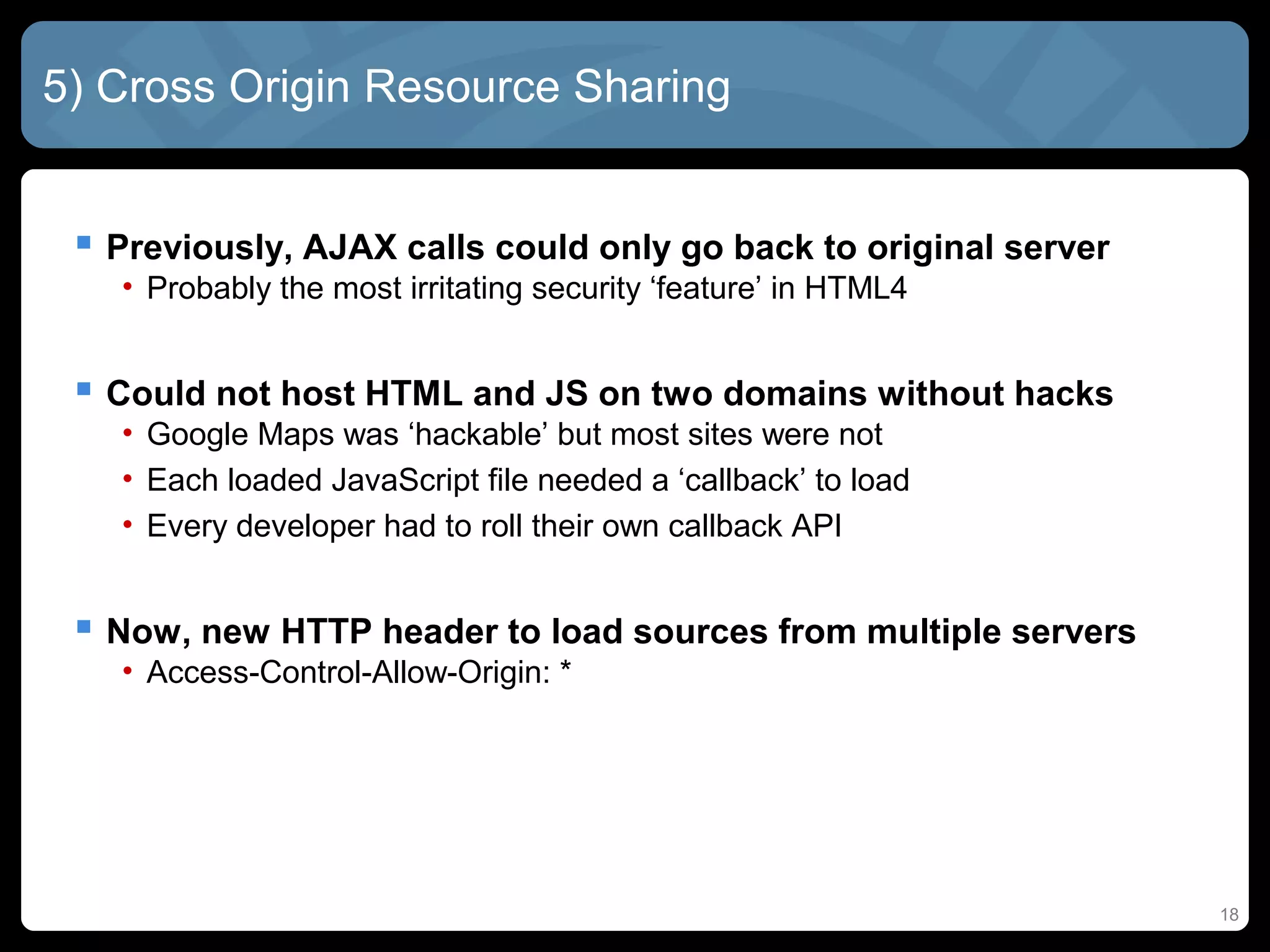 18
5) Cross Origin Resource Sharing
 Previously, AJAX calls could only go back to original server
• Probably the most irritating security ‘feature’ in HTML4
 Could not host HTML and JS on two domains without hacks
• Google Maps was ‘hackable’ but most sites were not
• Each loaded JavaScript file needed a ‘callback’ to load
• Every developer had to roll their own callback API
 Now, new HTTP header to load sources from multiple servers
• Access-Control-Allow-Origin: *
 