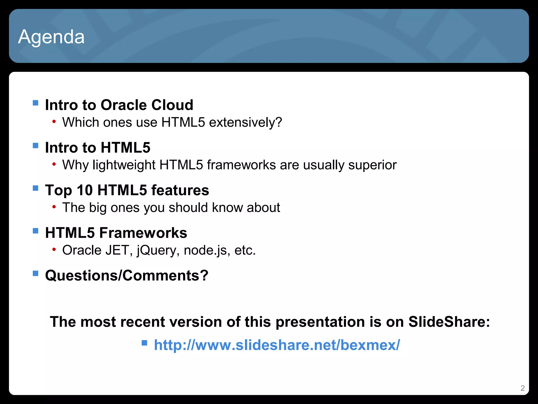 2
Agenda
 Intro to Oracle Cloud
• Which ones use HTML5 extensively?
 Intro to HTML5
• Why lightweight HTML5 frameworks are usually superior
 Top 10 HTML5 features
• The big ones you should know about
 HTML5 Frameworks
• Oracle JET, jQuery, node.js, etc.
 Questions/Comments?
The most recent version of this presentation is on SlideShare:
 http://www.slideshare.net/bexmex/
 