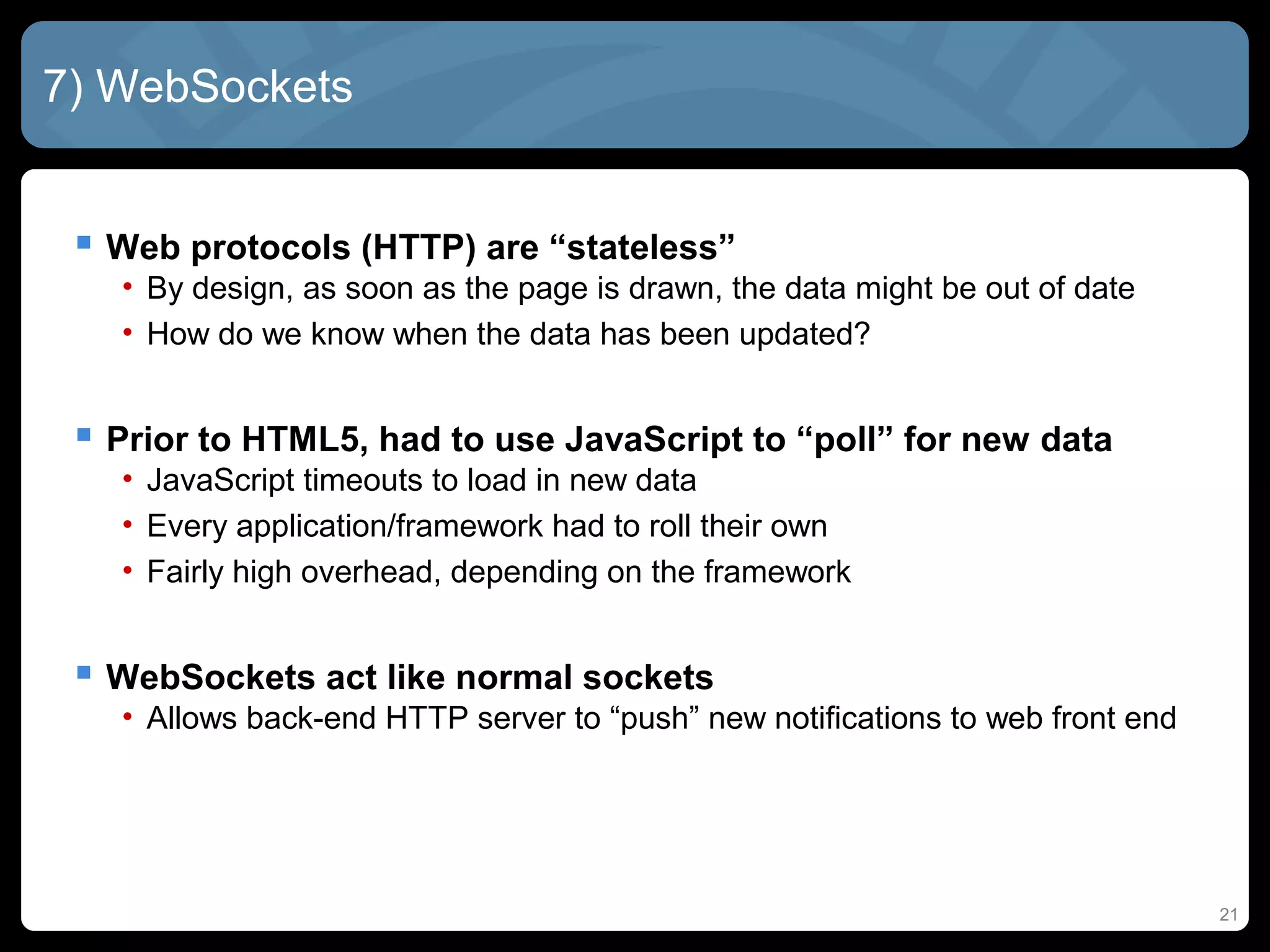 21
7) WebSockets
 Web protocols (HTTP) are “stateless”
• By design, as soon as the page is drawn, the data might be out of date
• How do we know when the data has been updated?
 Prior to HTML5, had to use JavaScript to “poll” for new data
• JavaScript timeouts to load in new data
• Every application/framework had to roll their own
• Fairly high overhead, depending on the framework
 WebSockets act like normal sockets
• Allows back-end HTTP server to “push” new notifications to web front end
 