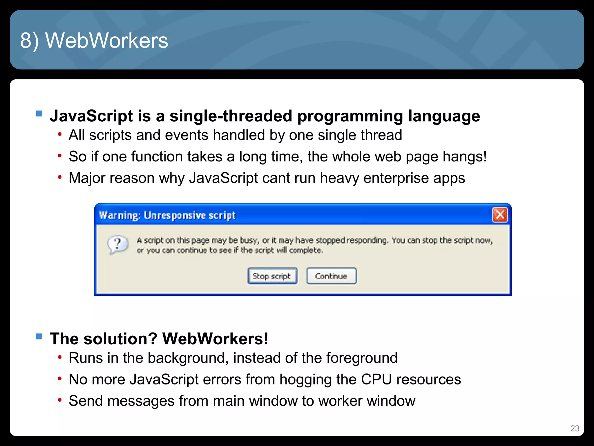 23
8) WebWorkers
 JavaScript is a single-threaded programming language
• All scripts and events handled by one single thread
• So if one function takes a long time, the whole web page hangs!
• Major reason why JavaScript cant run heavy enterprise apps
 The solution? WebWorkers!
• Runs in the background, instead of the foreground
• No more JavaScript errors from hogging the CPU resources
• Send messages from main window to worker window
 