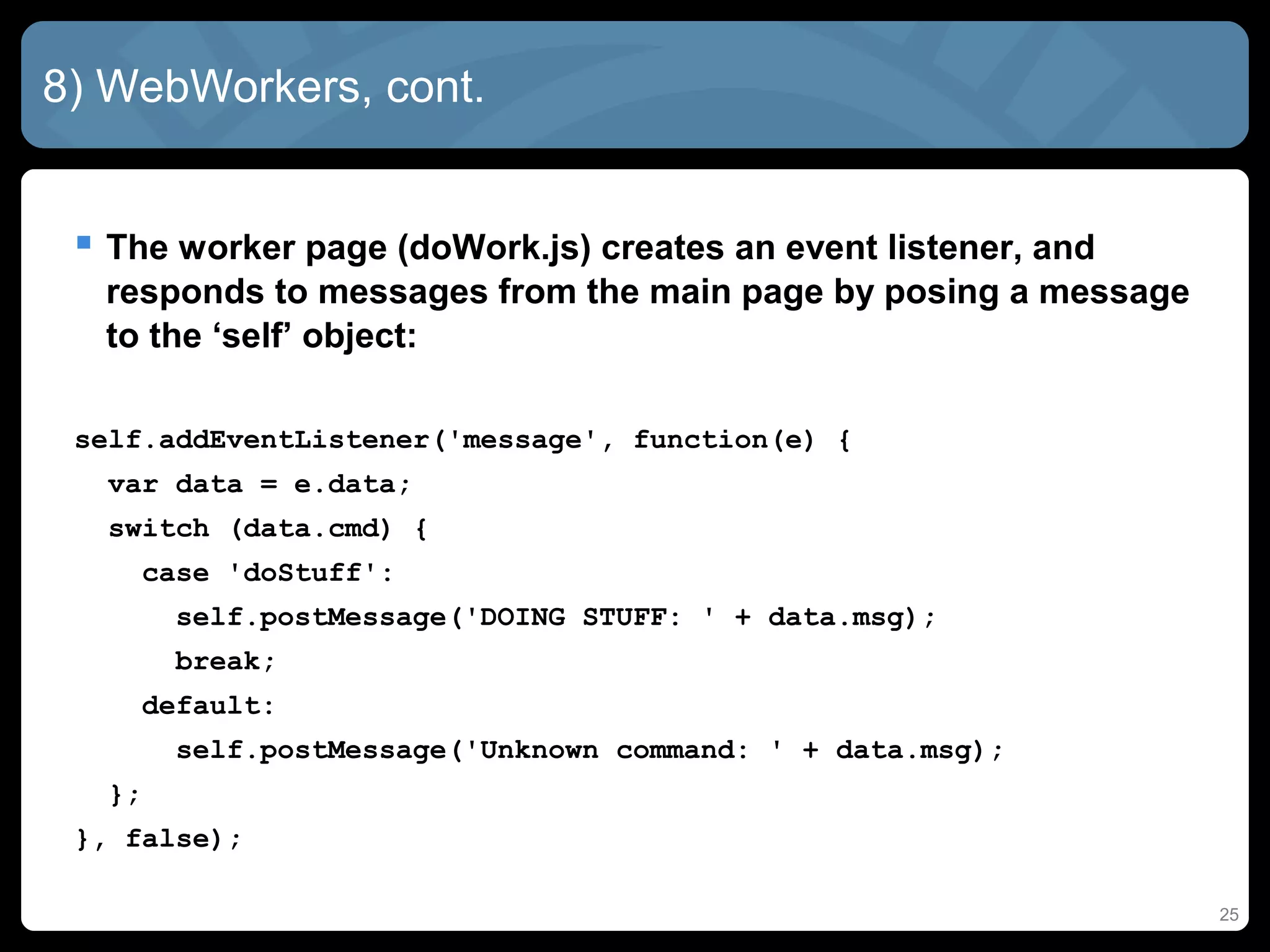 8) WebWorkers, cont.
 The worker page (doWork.js) creates an event listener, and
responds to messages from the main page by posing a message
to the ‘self’ object:
self.addEventListener('message', function(e) {
var data = e.data;
switch (data.cmd) {
case 'doStuff':
self.postMessage('DOING STUFF: ' + data.msg);
break;
default:
self.postMessage('Unknown command: ' + data.msg);
};
}, false);
25
 