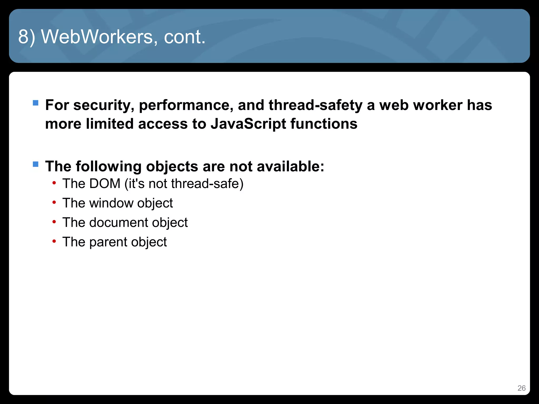8) WebWorkers, cont.
 For security, performance, and thread-safety a web worker has
more limited access to JavaScript functions
 The following objects are not available:
• The DOM (it's not thread-safe)
• The window object
• The document object
• The parent object
26
 