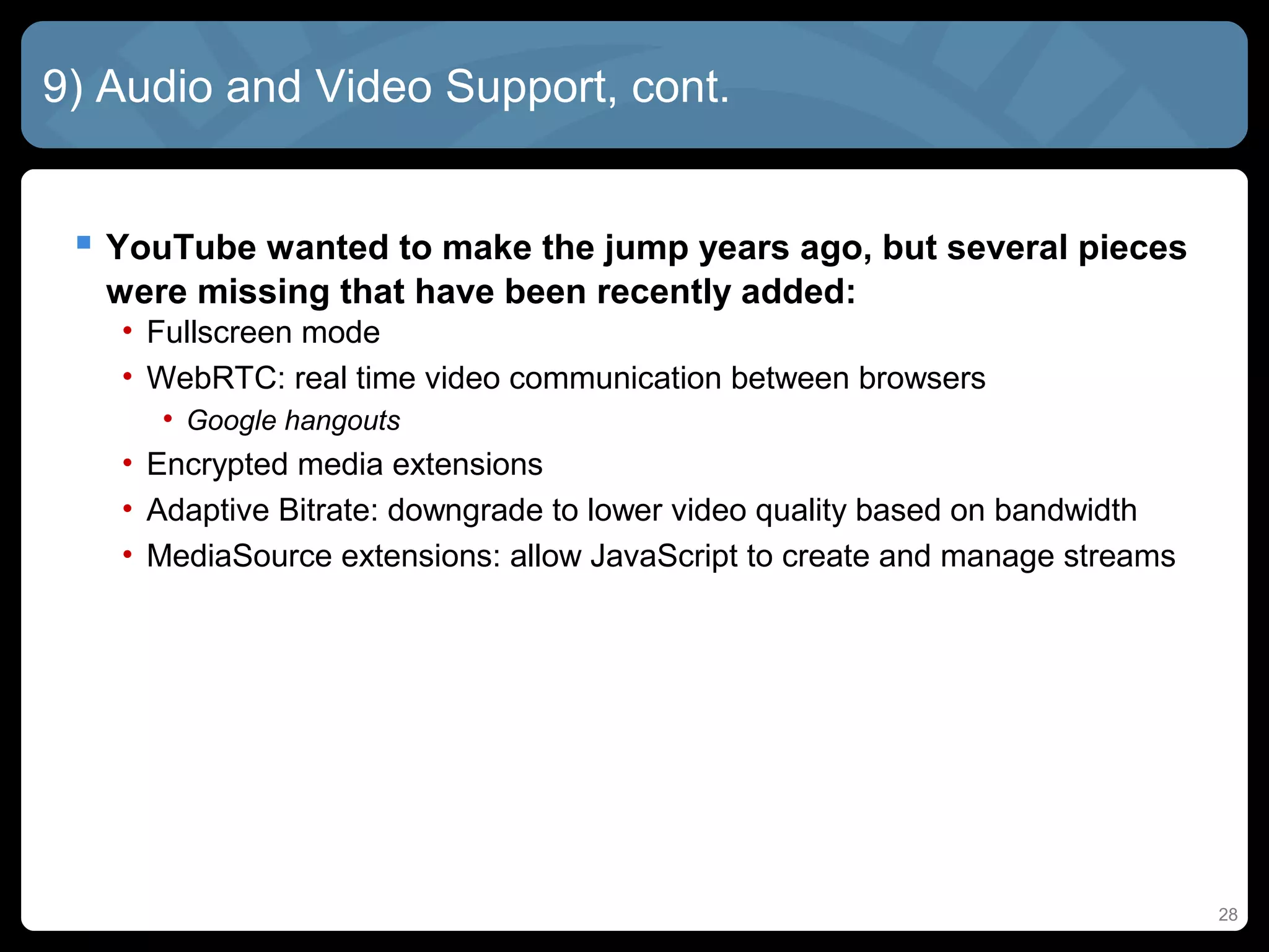 28
9) Audio and Video Support, cont.
 YouTube wanted to make the jump years ago, but several pieces
were missing that have been recently added:
• Fullscreen mode
• WebRTC: real time video communication between browsers
• Google hangouts
• Encrypted media extensions
• Adaptive Bitrate: downgrade to lower video quality based on bandwidth
• MediaSource extensions: allow JavaScript to create and manage streams
 
