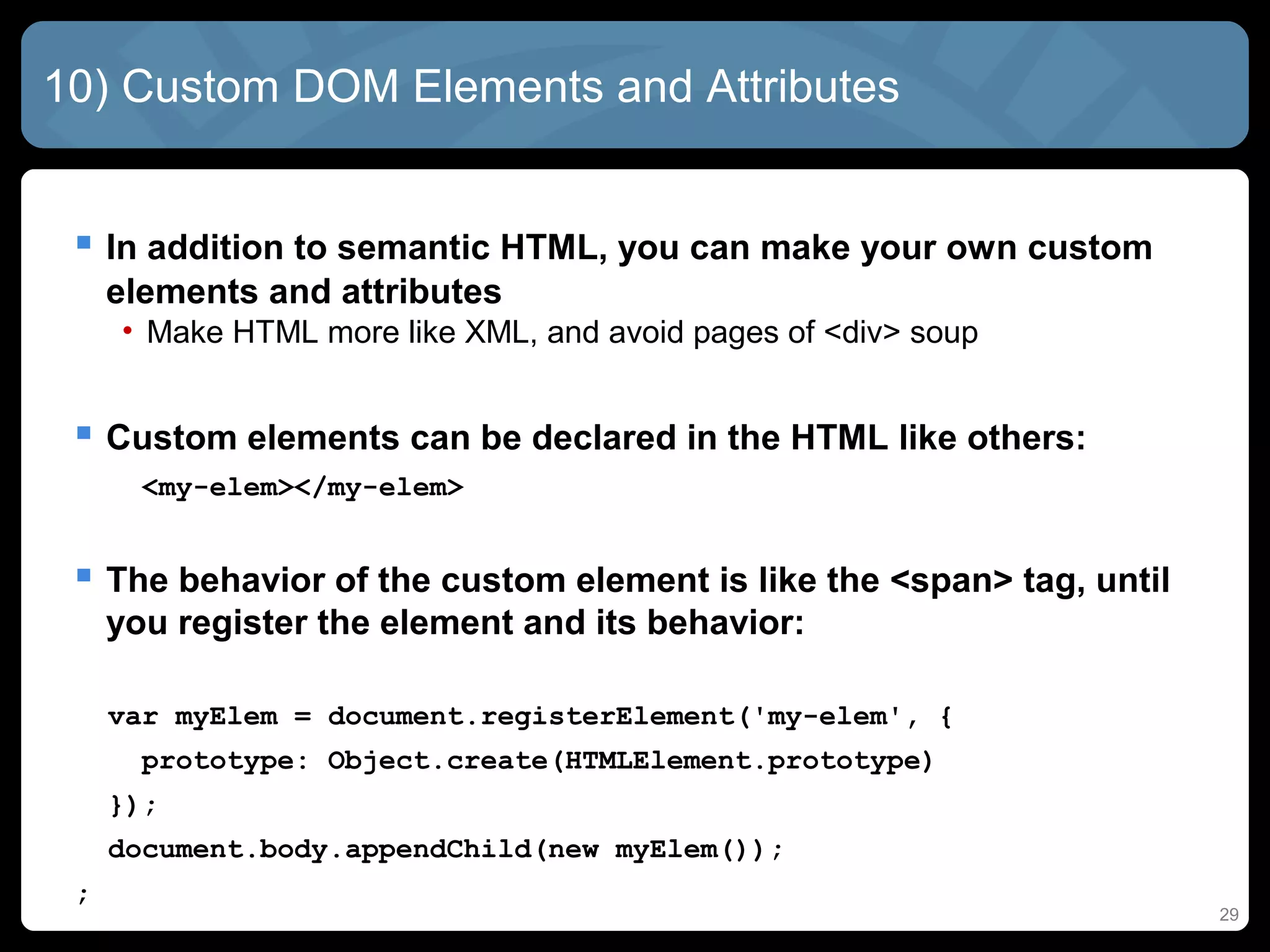 29
10) Custom DOM Elements and Attributes
 In addition to semantic HTML, you can make your own custom
elements and attributes
• Make HTML more like XML, and avoid pages of <div> soup
 Custom elements can be declared in the HTML like others:
<my-elem></my-elem>
 The behavior of the custom element is like the <span> tag, until
you register the element and its behavior:
var myElem = document.registerElement('my-elem', {
prototype: Object.create(HTMLElement.prototype)
});
document.body.appendChild(new myElem());
;
 