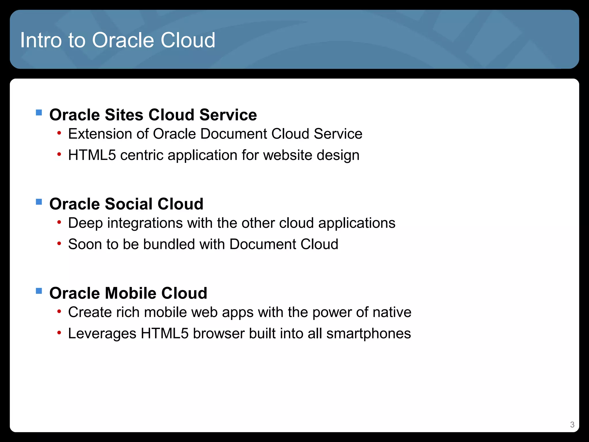 3
Intro to Oracle Cloud
 Oracle Sites Cloud Service
• Extension of Oracle Document Cloud Service
• HTML5 centric application for website design
 Oracle Social Cloud
• Deep integrations with the other cloud applications
• Soon to be bundled with Document Cloud
 Oracle Mobile Cloud
• Create rich mobile web apps with the power of native
• Leverages HTML5 browser built into all smartphones
 