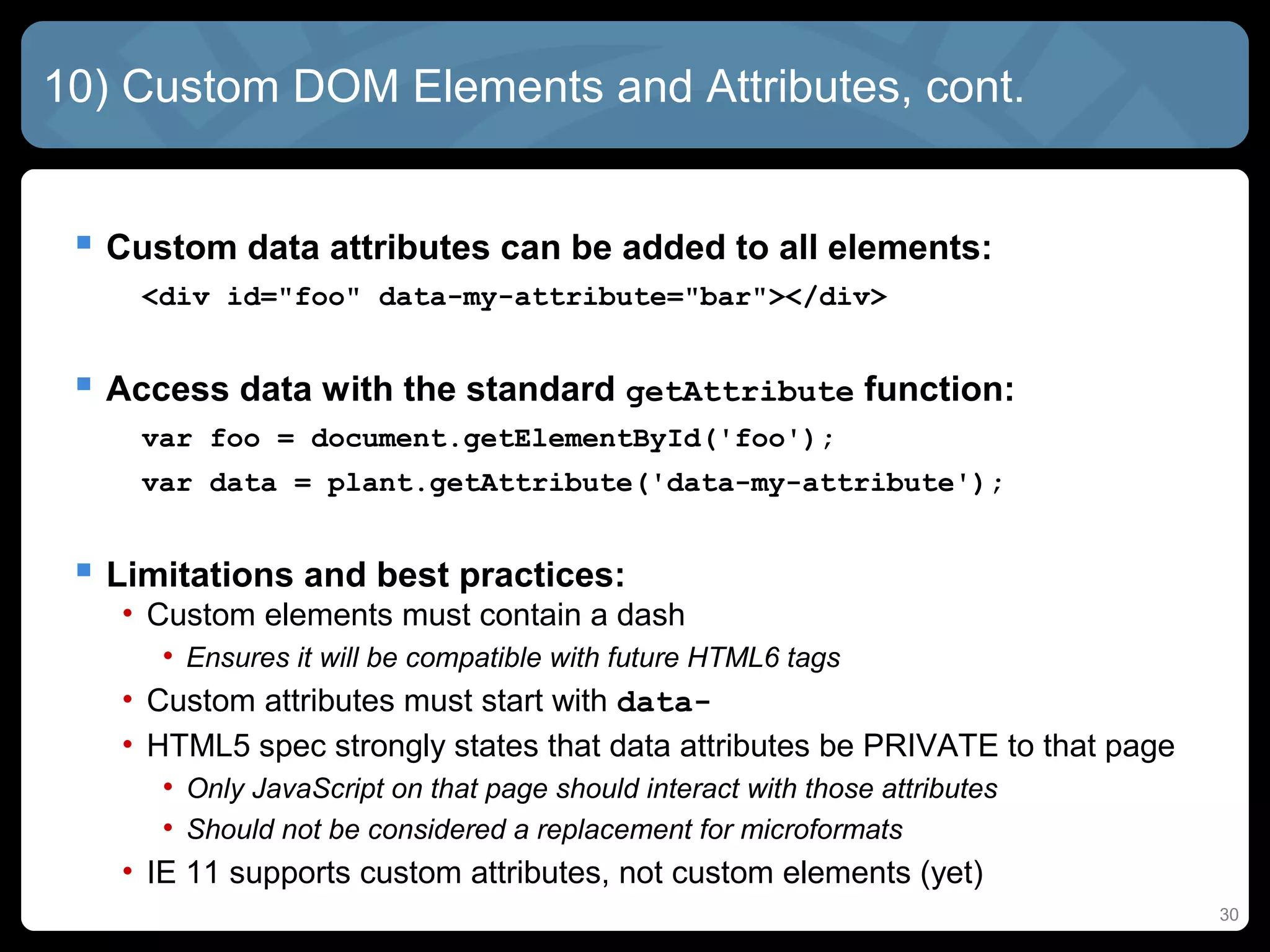30
10) Custom DOM Elements and Attributes, cont.
 Custom data attributes can be added to all elements:
<div id="foo" data-my-attribute="bar"></div>
 Access data with the standard getAttribute function:
var foo = document.getElementById('foo');
var data = plant.getAttribute('data-my-attribute');
 Limitations and best practices:
• Custom elements must contain a dash
• Ensures it will be compatible with future HTML6 tags
• Custom attributes must start with data-
• HTML5 spec strongly states that data attributes be PRIVATE to that page
• Only JavaScript on that page should interact with those attributes
• Should not be considered a replacement for microformats
• IE 11 supports custom attributes, not custom elements (yet)
 