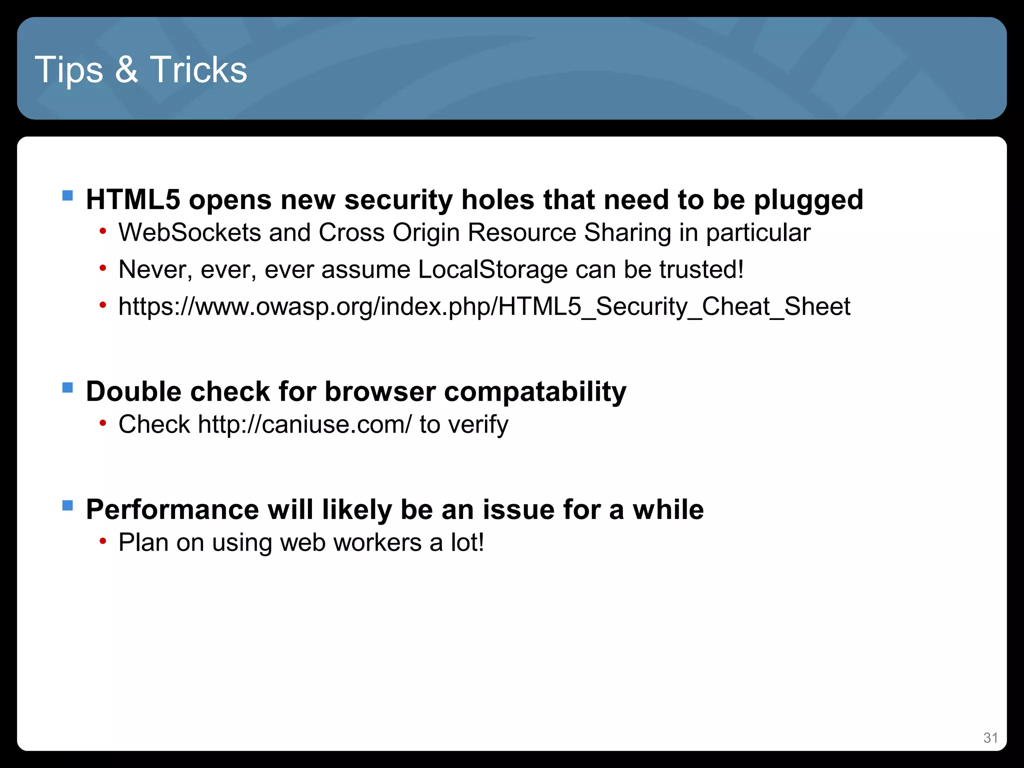 31
Tips & Tricks
 HTML5 opens new security holes that need to be plugged
• WebSockets and Cross Origin Resource Sharing in particular
• Never, ever, ever assume LocalStorage can be trusted!
• https://www.owasp.org/index.php/HTML5_Security_Cheat_Sheet
 Double check for browser compatability
• Check http://caniuse.com/ to verify
 Performance will likely be an issue for a while
• Plan on using web workers a lot!
 