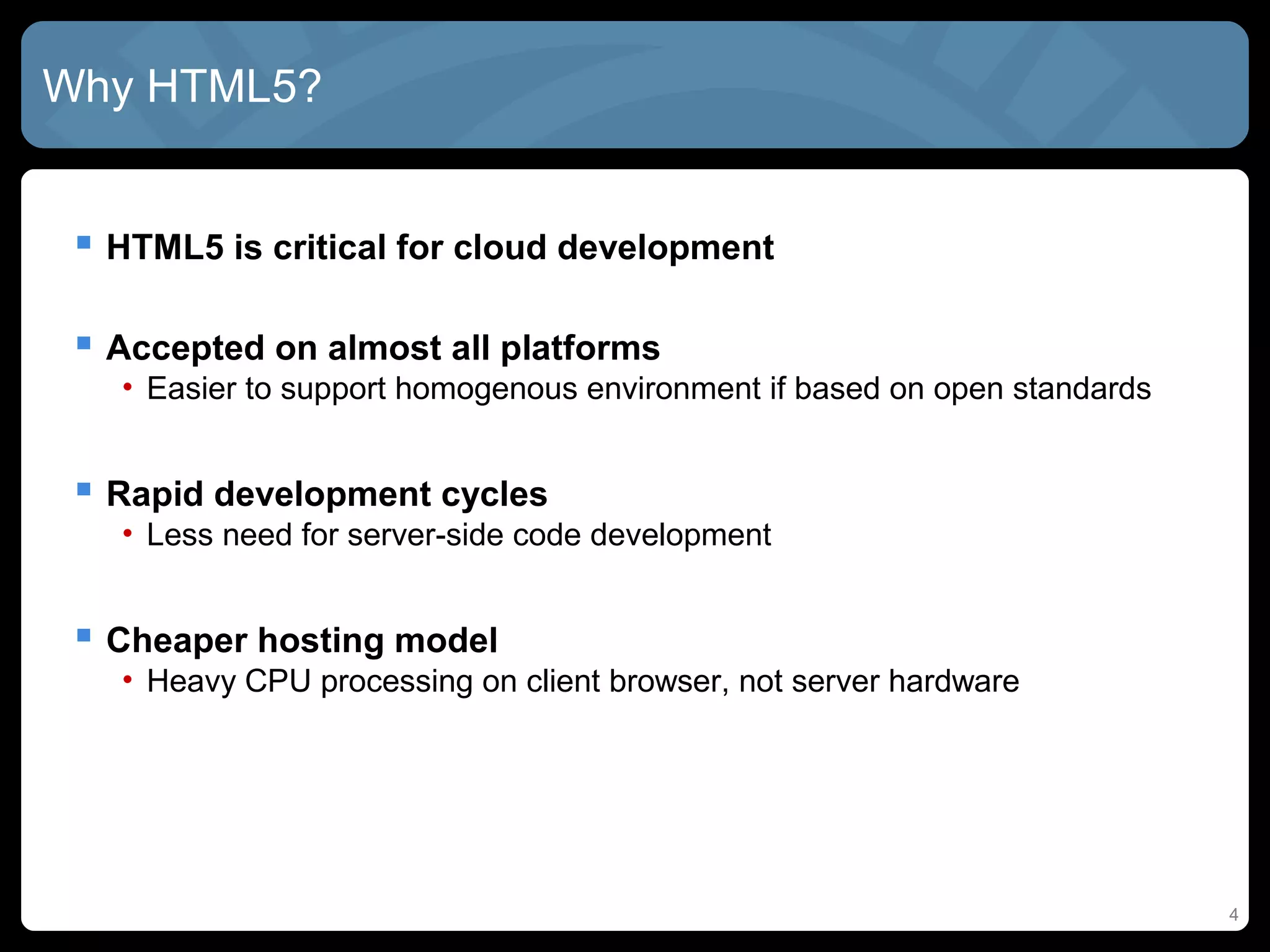 4
Why HTML5?
 HTML5 is critical for cloud development
 Accepted on almost all platforms
• Easier to support homogenous environment if based on open standards
 Rapid development cycles
• Less need for server-side code development
 Cheaper hosting model
• Heavy CPU processing on client browser, not server hardware
 