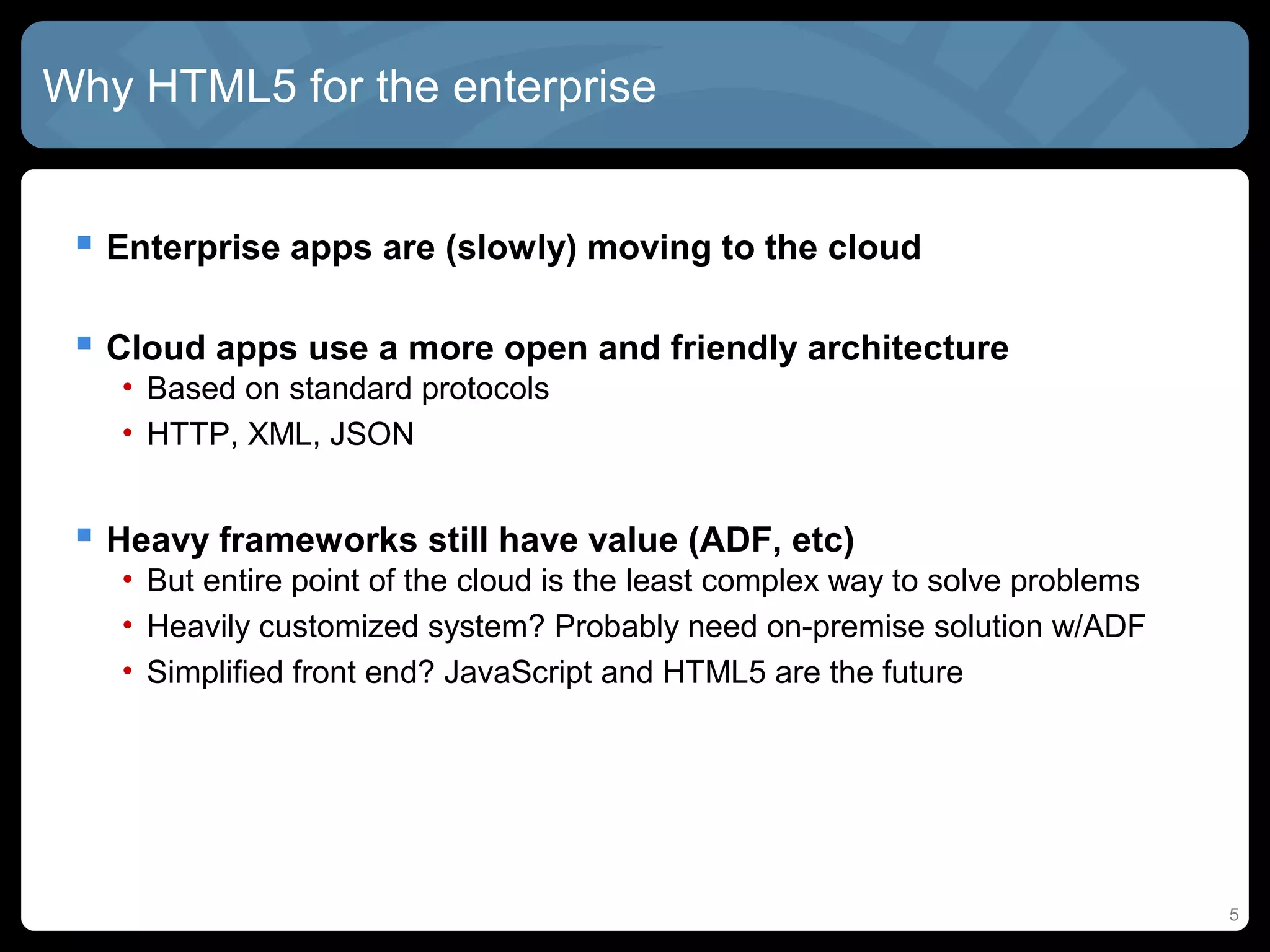 Why HTML5 for the enterprise
 Enterprise apps are (slowly) moving to the cloud
 Cloud apps use a more open and friendly architecture
• Based on standard protocols
• HTTP, XML, JSON
 Heavy frameworks still have value (ADF, etc)
• But entire point of the cloud is the least complex way to solve problems
• Heavily customized system? Probably need on-premise solution w/ADF
• Simplified front end? JavaScript and HTML5 are the future
5
 