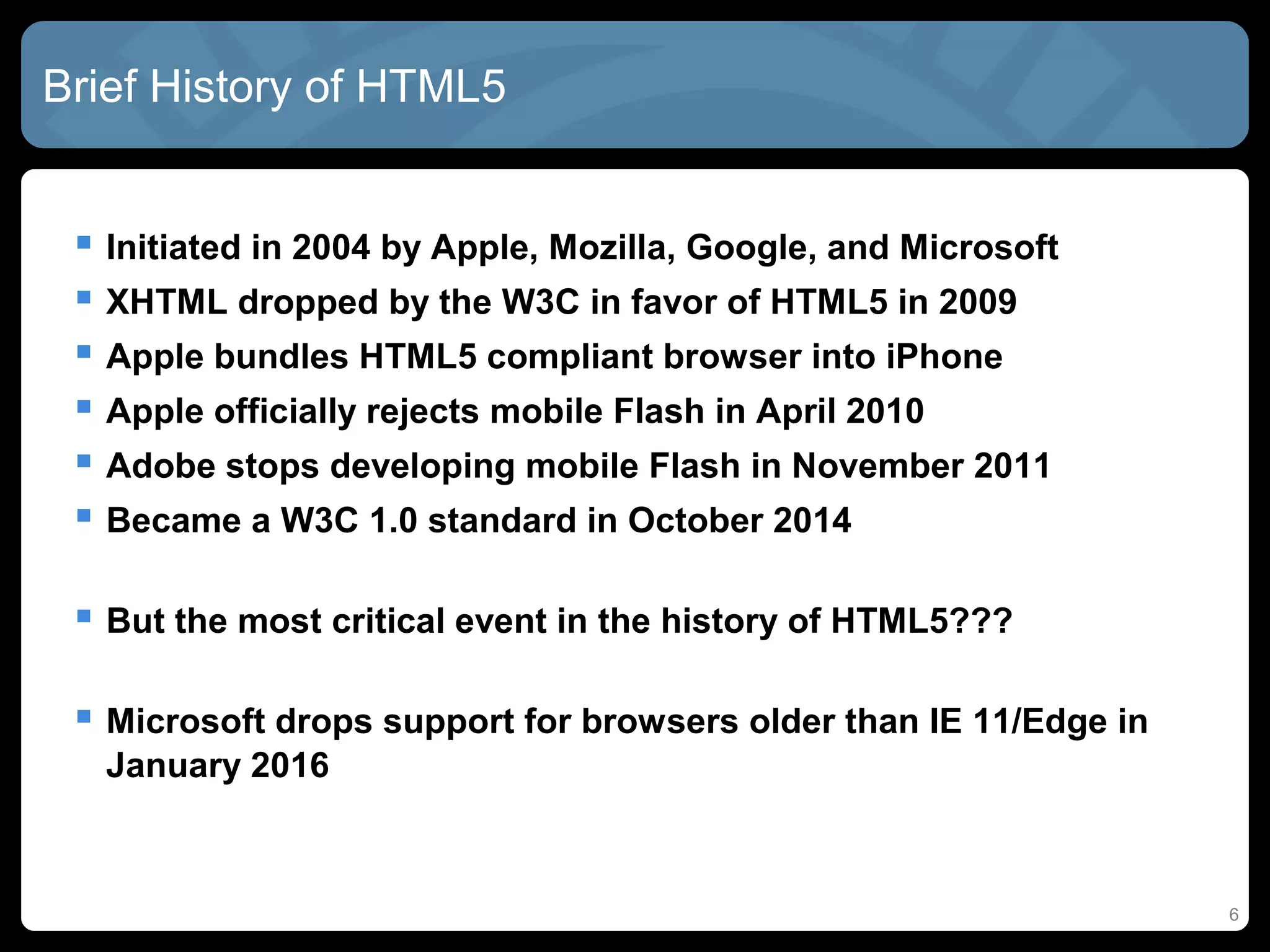 Brief History of HTML5
 Initiated in 2004 by Apple, Mozilla, Google, and Microsoft
 XHTML dropped by the W3C in favor of HTML5 in 2009
 Apple bundles HTML5 compliant browser into iPhone
 Apple officially rejects mobile Flash in April 2010
 Adobe stops developing mobile Flash in November 2011
 Became a W3C 1.0 standard in October 2014
 But the most critical event in the history of HTML5???
 Microsoft drops support for browsers older than IE 11/Edge in
January 2016
6
 