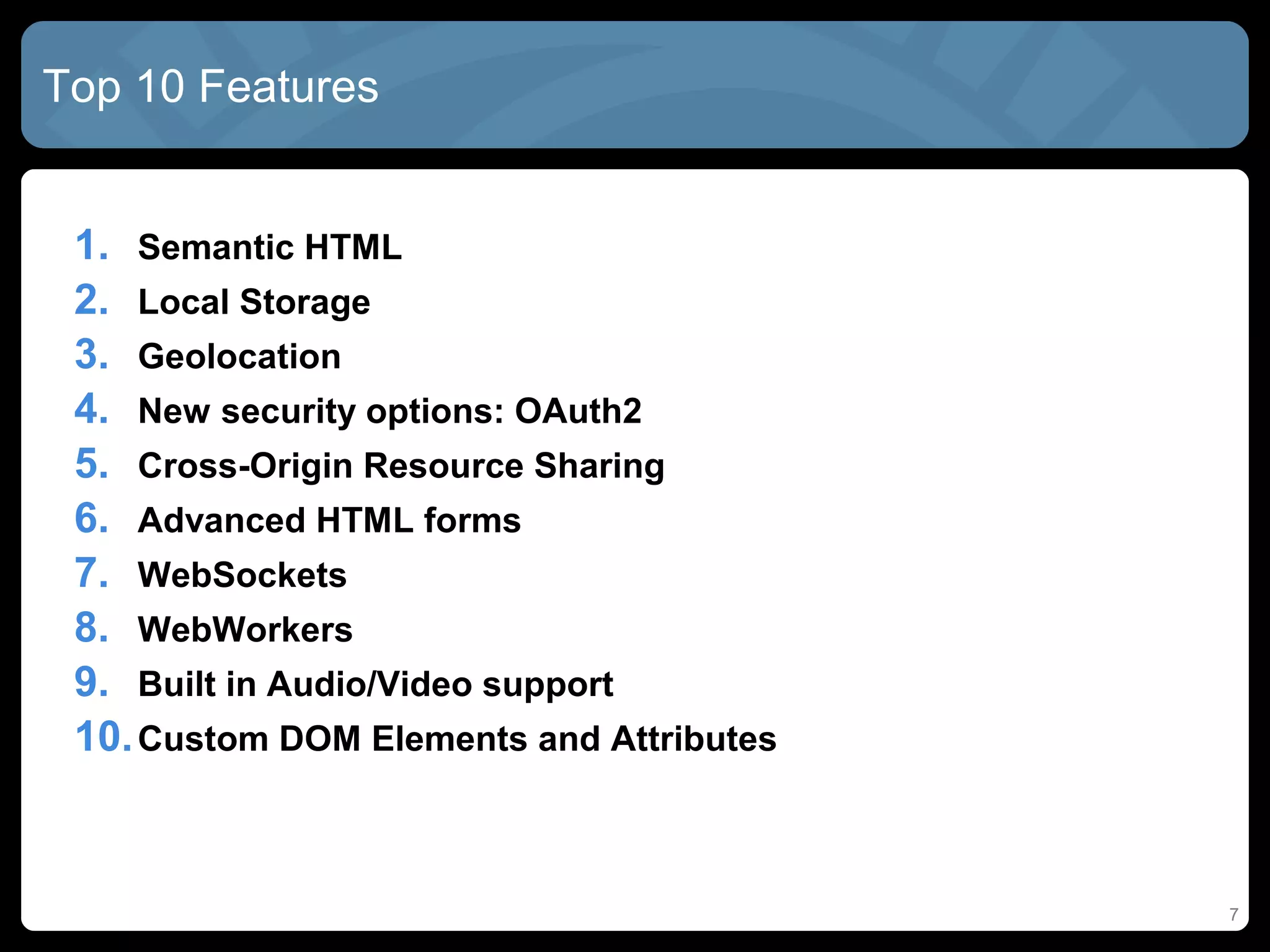7
Top 10 Features
1. Semantic HTML
2. Local Storage
3. Geolocation
4. New security options: OAuth2
5. Cross-Origin Resource Sharing
6. Advanced HTML forms
7. WebSockets
8. WebWorkers
9. Built in Audio/Video support
10.Custom DOM Elements and Attributes
 