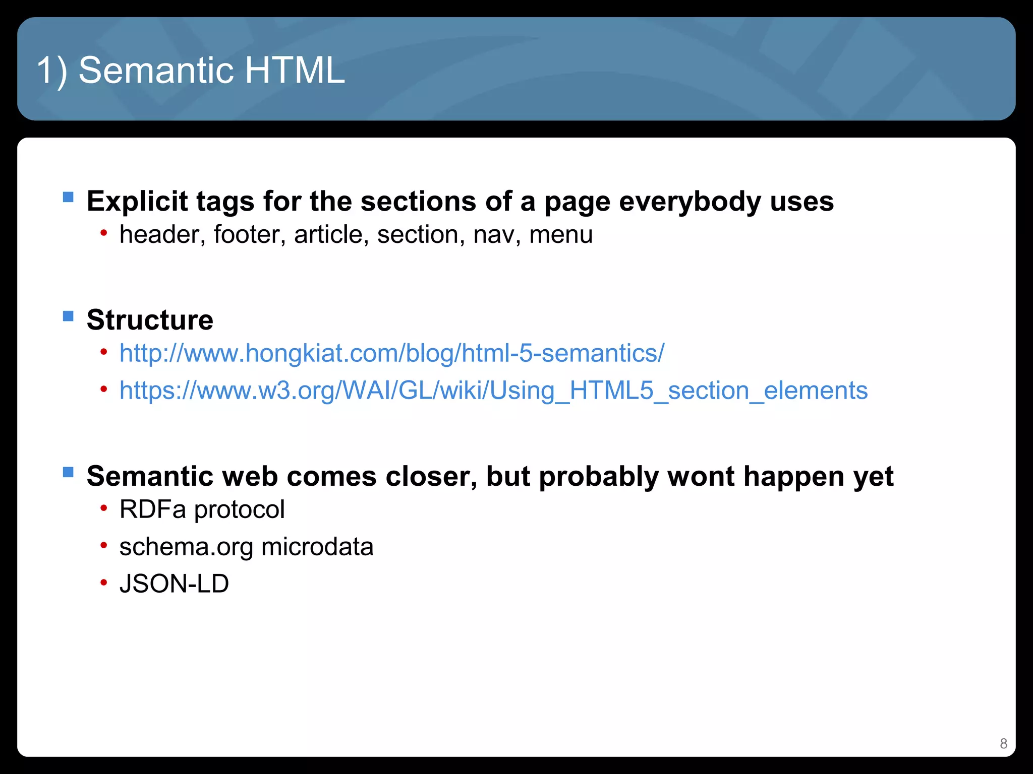 8
1) Semantic HTML
 Explicit tags for the sections of a page everybody uses
• header, footer, article, section, nav, menu
 Structure
• http://www.hongkiat.com/blog/html-5-semantics/
• https://www.w3.org/WAI/GL/wiki/Using_HTML5_section_elements
 Semantic web comes closer, but probably wont happen yet
• RDFa protocol
• schema.org microdata
• JSON-LD
 