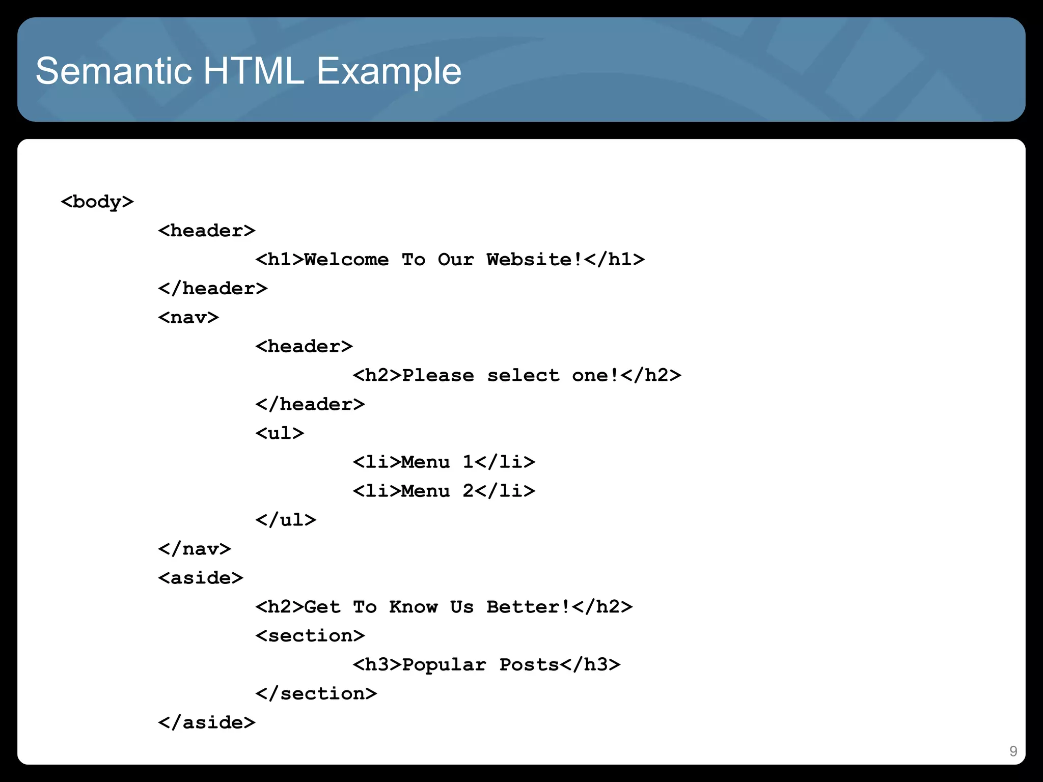 Semantic HTML Example
<body>
<header>
<h1>Welcome To Our Website!</h1>
</header>
<nav>
<header>
<h2>Please select one!</h2>
</header>
<ul>
<li>Menu 1</li>
<li>Menu 2</li>
</ul>
</nav>
<aside>
<h2>Get To Know Us Better!</h2>
<section>
<h3>Popular Posts</h3>
</section>
</aside>
9
 