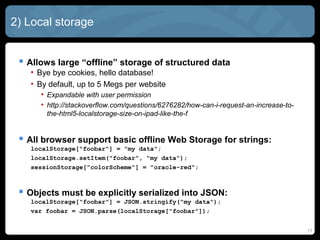 11
2) Local storage
 Allows large “offline” storage of structured data
• Bye bye cookies, hello database!
• By default, up to 5 Megs per website
• Expandable with user permission
• http://stackoverflow.com/questions/6276282/how-can-i-request-an-increase-to-
the-html5-localstorage-size-on-ipad-like-the-f
 All browser support basic offline Web Storage for strings:
localStorage["foobar"] = "my data";
localStorage.setItem("foobar", "my data");
sessionStorage["colorScheme"] = "oracle-red";
 Objects must be explicitly serialized into JSON:
localStorage["foobar"] = JSON.stringify("my data");
var foobar = JSON.parse(localStorage["foobar"]);
 