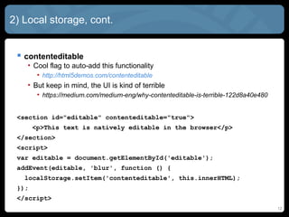 12
2) Local storage, cont.
 contenteditable
• Cool flag to auto-add this functionality
• http://html5demos.com/contenteditable
• But keep in mind, the UI is kind of terrible
• https://medium.com/medium-eng/why-contenteditable-is-terrible-122d8a40e480
<section id="editable" contenteditable="true">
<p>This text is natively editable in the browser</p>
</section>
<script>
var editable = document.getElementById('editable');
addEvent(editable, 'blur', function () {
localStorage.setItem('contenteditable', this.innerHTML);
});
</script>
 