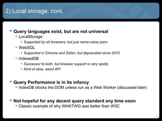 13
2) Local storage, cont.
 Query languages exist, but are not universal
• LocalStorage
• Supported by all browsers, but just name-value pairs
• WebSQL
• Supported in Chrome and Safari, but deprecated since 2010
• IndexedDB
• Successor to both, but browser support is very spotty
• Kind of slow, weird API
 Query Performance is in its infancy
• IndexDB blocks the DOM unless run as a Web Worker (discussed later)
 Not hopeful for any decent query standard any time soon
• Classic example of why WHATWG was better than W3C
 