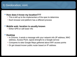 15
3) Geolocation, cont.
 How does it know my location???
• This is left up to the implementers of the spec to determine
• Each browser and platform has a different process
 Mobile web: location is usually known
• Either GPS or cell tower info
 Desktop
• In Chrome, it sends a message with your network info (IP address, MAC
address, Access Point, signal strength) to a Google service
• Compares to data Google Maps gathered about WiFi access points
• Or get closest known public router based on IP address
 