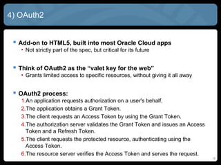 16
4) OAuth2
 Add-on to HTML5, built into most Oracle Cloud apps
• Not strictly part of the spec, but critical for its future
 Think of OAuth2 as the “valet key for the web”
• Grants limited access to specific resources, without giving it all away
 OAuth2 process:
1.An application requests authorization on a user's behalf.
2.The application obtains a Grant Token.
3.The client requests an Access Token by using the Grant Token.
4.The authorization server validates the Grant Token and issues an Access
Token and a Refresh Token.
5.The client requests the protected resource, authenticating using the
Access Token.
6.The resource server verifies the Access Token and serves the request.
 