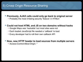 18
5) Cross Origin Resource Sharing
 Previously, AJAX calls could only go back to original server
• Probably the most irritating security ‘feature’ in HTML4
 Could not host HTML and JS on two domains without hacks
• Google Maps was ‘hackable’ but most sites were not
• Each loaded JavaScript file needed a ‘callback’ to load
• Every developer had to roll their own callback API
 Now, new HTTP header to load sources from multiple servers
• Access-Control-Allow-Origin: *
 