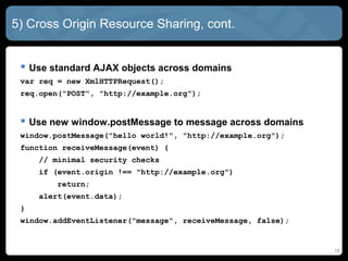 5) Cross Origin Resource Sharing, cont.
 Use standard AJAX objects across domains
var req = new XmlHTTPRequest();
req.open("POST", "http://example.org");
 Use new window.postMessage to message across domains
window.postMessage("hello world!", "http://example.org");
function receiveMessage(event) {
// minimal security checks
if (event.origin !== "http://example.org")
return;
alert(event.data);
}
window.addEventListener("message", receiveMessage, false);
19
 
