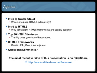 2
Agenda
 Intro to Oracle Cloud
• Which ones use HTML5 extensively?
 Intro to HTML5
• Why lightweight HTML5 frameworks are usually superior
 Top 10 HTML5 features
• The big ones you should know about
 HTML5 Frameworks
• Oracle JET, jQuery, node.js, etc.
 Questions/Comments?
The most recent version of this presentation is on SlideShare:
 http://www.slideshare.net/bexmex/
 