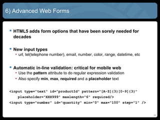 20
6) Advanced Web Forms
 HTML5 adds form options that have been sorely needed for
decades
 New input types
• url, tel(telephone number), email, number, color, range, datetime, etc
 Automatic in-line validation: critical for mobile web
• Use the pattern attribute to do regular expression validation
• Also specify min, max, required and a placeholder text
<input type="text" id="productId" pattern="[A-Z]{3}[0-9]{3}"
placeholder="XXX999" maxlength="6" required/>
<input type="number" id="quantity" min="0" max="100" step="1" />
 