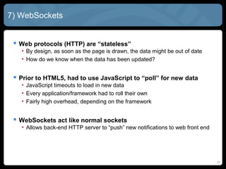 21
7) WebSockets
 Web protocols (HTTP) are “stateless”
• By design, as soon as the page is drawn, the data might be out of date
• How do we know when the data has been updated?
 Prior to HTML5, had to use JavaScript to “poll” for new data
• JavaScript timeouts to load in new data
• Every application/framework had to roll their own
• Fairly high overhead, depending on the framework
 WebSockets act like normal sockets
• Allows back-end HTTP server to “push” new notifications to web front end
 