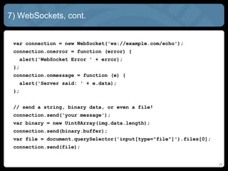 7) WebSockets, cont.
var connection = new WebSocket('ws://example.com/echo');
connection.onerror = function (error) {
alert('WebSocket Error ' + error);
};
connection.onmessage = function (e) {
alert('Server said: ' + e.data);
};
// send a string, binary data, or even a file!
connection.send('your message');
var binary = new Uint8Array(img.data.length);
connection.send(binary.buffer);
var file = document.querySelector('input[type="file"]').files[0];
connection.send(file);
22
 
