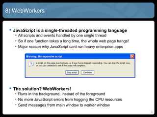 23
8) WebWorkers
 JavaScript is a single-threaded programming language
• All scripts and events handled by one single thread
• So if one function takes a long time, the whole web page hangs!
• Major reason why JavaScript cant run heavy enterprise apps
 The solution? WebWorkers!
• Runs in the background, instead of the foreground
• No more JavaScript errors from hogging the CPU resources
• Send messages from main window to worker window
 